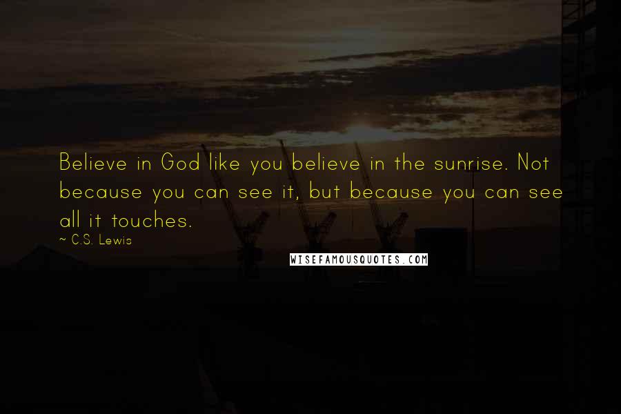 C.S. Lewis Quotes: Believe in God like you believe in the sunrise. Not because you can see it, but because you can see all it touches.