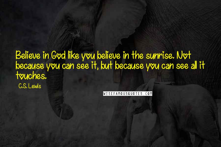 C.S. Lewis Quotes: Believe in God like you believe in the sunrise. Not because you can see it, but because you can see all it touches.