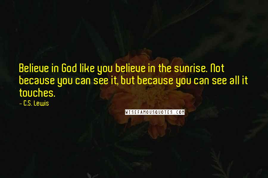 C.S. Lewis Quotes: Believe in God like you believe in the sunrise. Not because you can see it, but because you can see all it touches.