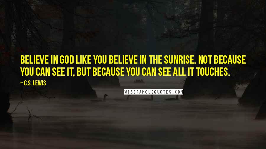 C.S. Lewis Quotes: Believe in God like you believe in the sunrise. Not because you can see it, but because you can see all it touches.