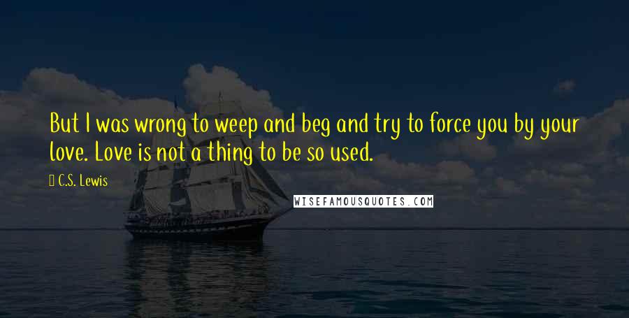 C.S. Lewis Quotes: But I was wrong to weep and beg and try to force you by your love. Love is not a thing to be so used.