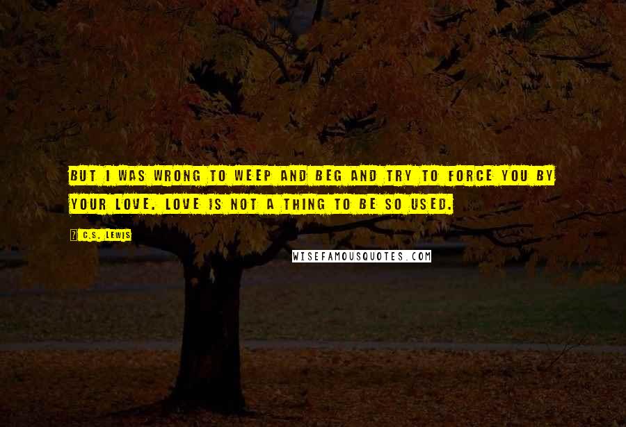 C.S. Lewis Quotes: But I was wrong to weep and beg and try to force you by your love. Love is not a thing to be so used.