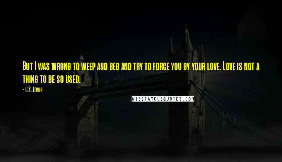 C.S. Lewis Quotes: But I was wrong to weep and beg and try to force you by your love. Love is not a thing to be so used.