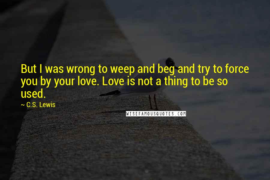 C.S. Lewis Quotes: But I was wrong to weep and beg and try to force you by your love. Love is not a thing to be so used.