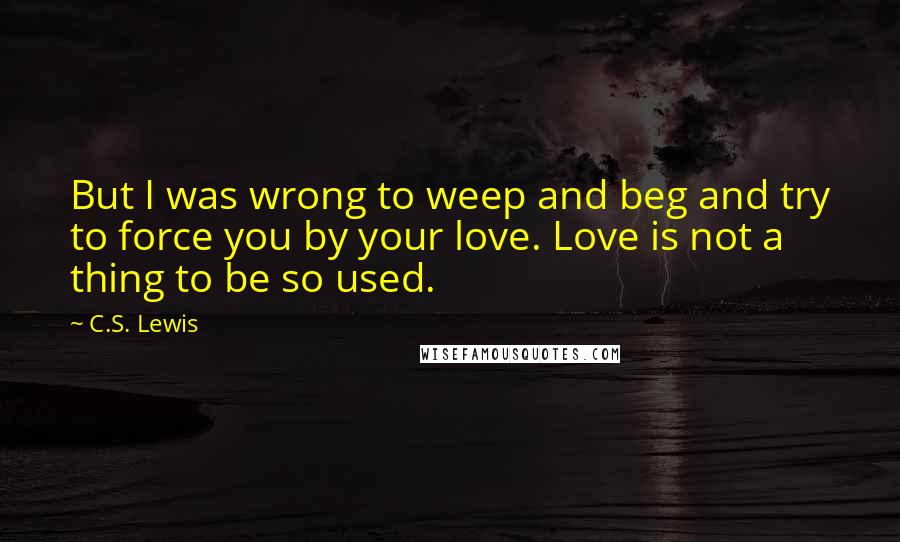 C.S. Lewis Quotes: But I was wrong to weep and beg and try to force you by your love. Love is not a thing to be so used.