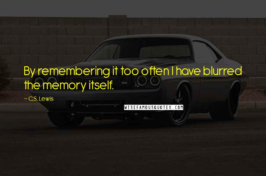 C.S. Lewis Quotes: By remembering it too often I have blurred the memory itself.