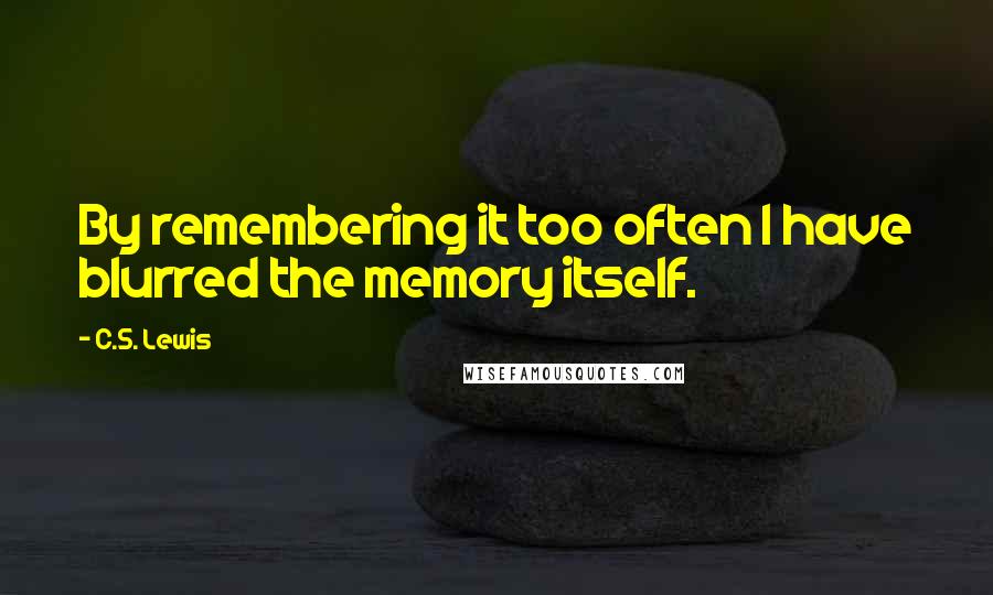 C.S. Lewis Quotes: By remembering it too often I have blurred the memory itself.