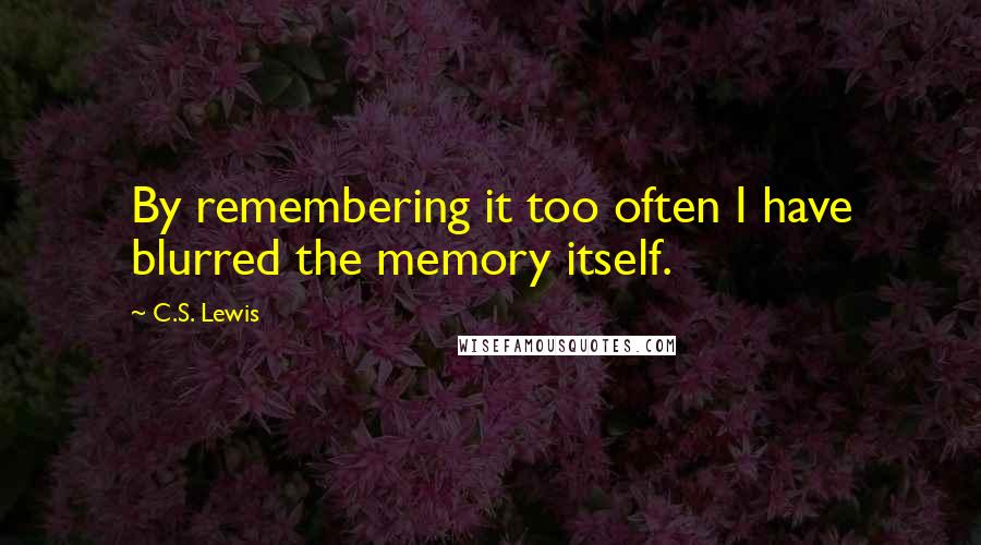 C.S. Lewis Quotes: By remembering it too often I have blurred the memory itself.