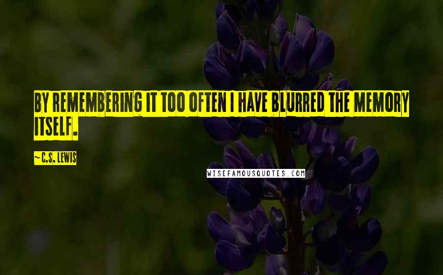C.S. Lewis Quotes: By remembering it too often I have blurred the memory itself.