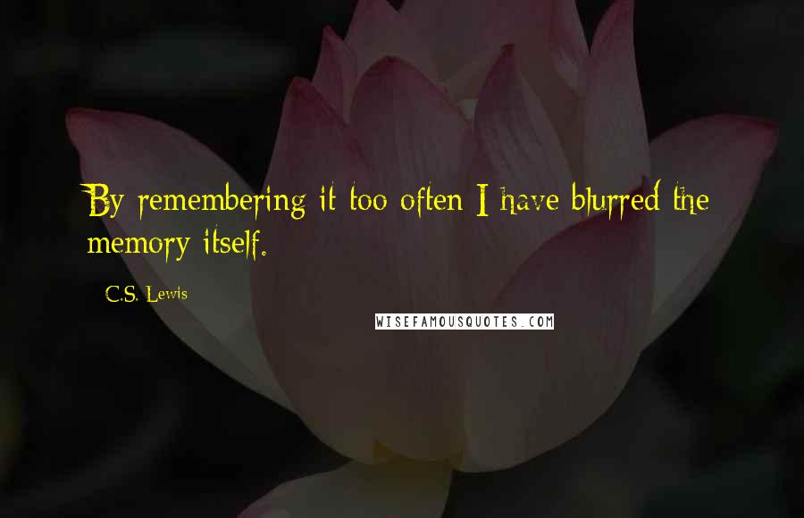C.S. Lewis Quotes: By remembering it too often I have blurred the memory itself.