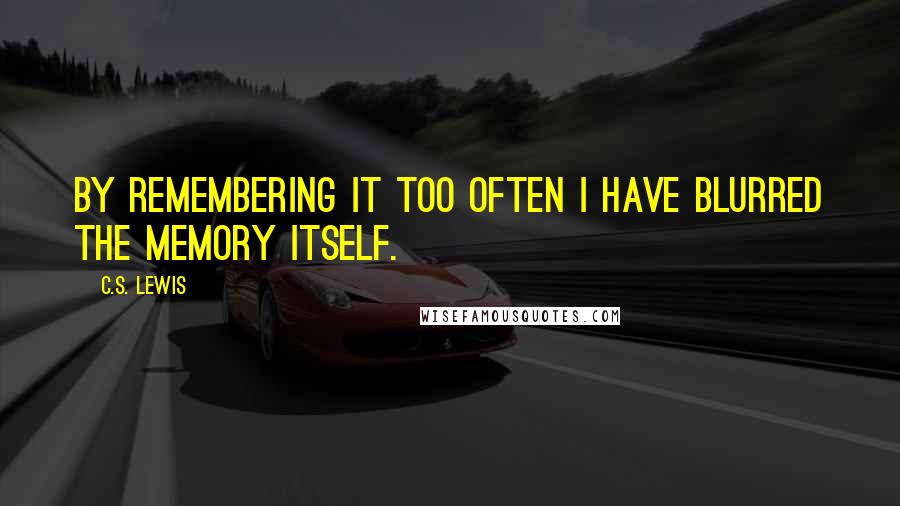 C.S. Lewis Quotes: By remembering it too often I have blurred the memory itself.