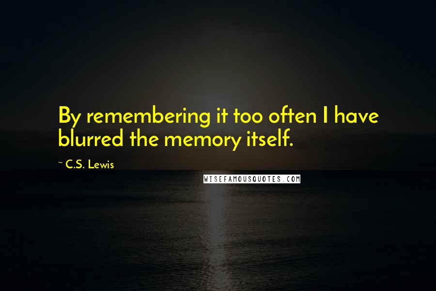 C.S. Lewis Quotes: By remembering it too often I have blurred the memory itself.