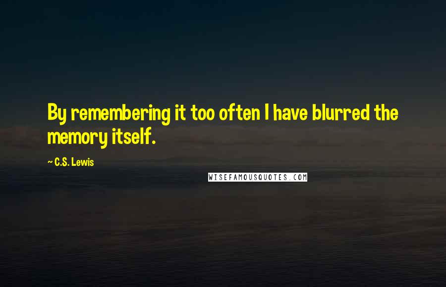 C.S. Lewis Quotes: By remembering it too often I have blurred the memory itself.