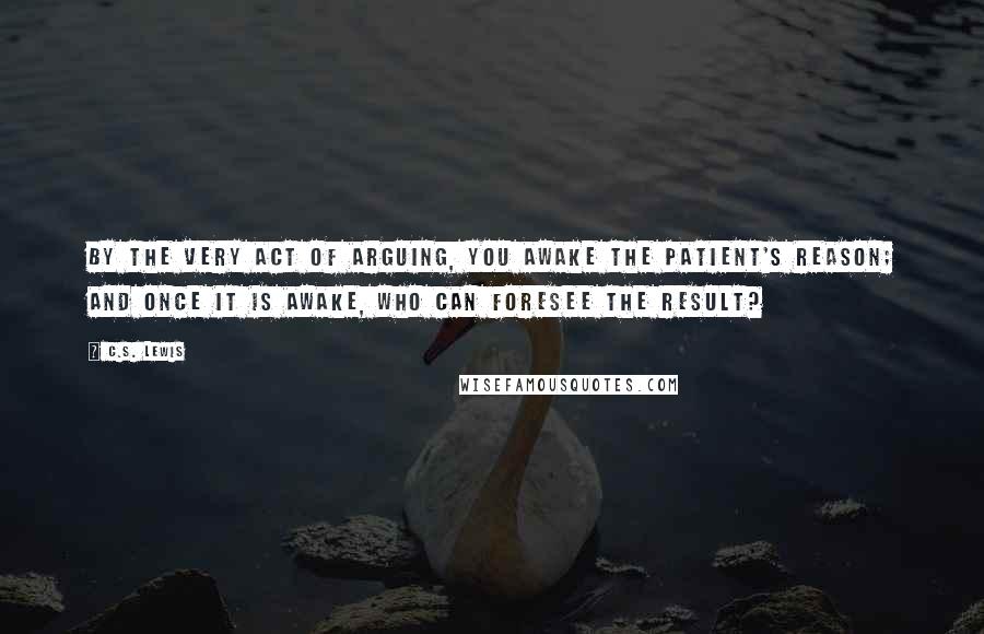 C.S. Lewis Quotes: By the very act of arguing, you awake the patient's reason; and once it is awake, who can foresee the result?