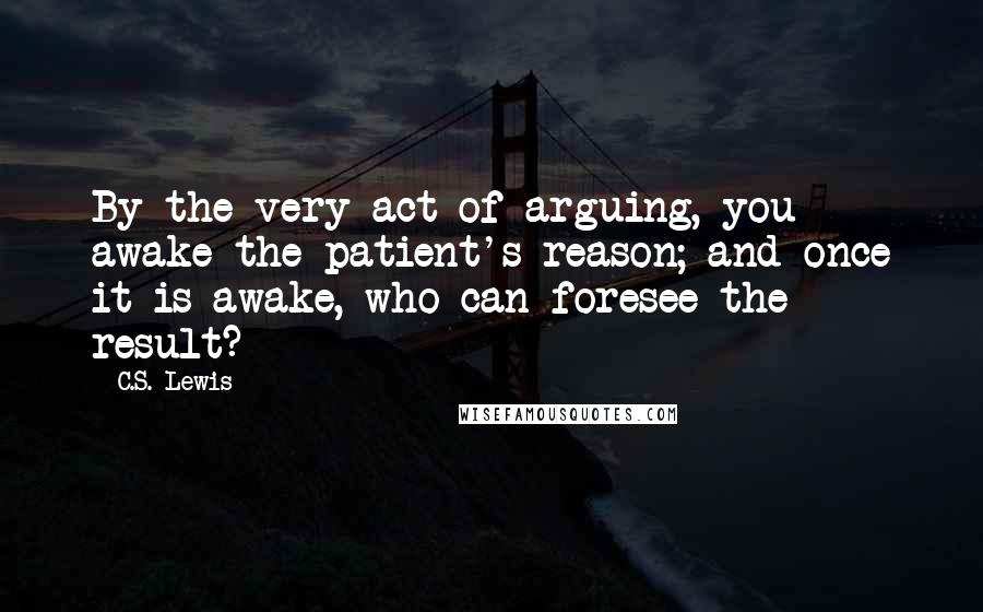 C.S. Lewis Quotes: By the very act of arguing, you awake the patient's reason; and once it is awake, who can foresee the result?