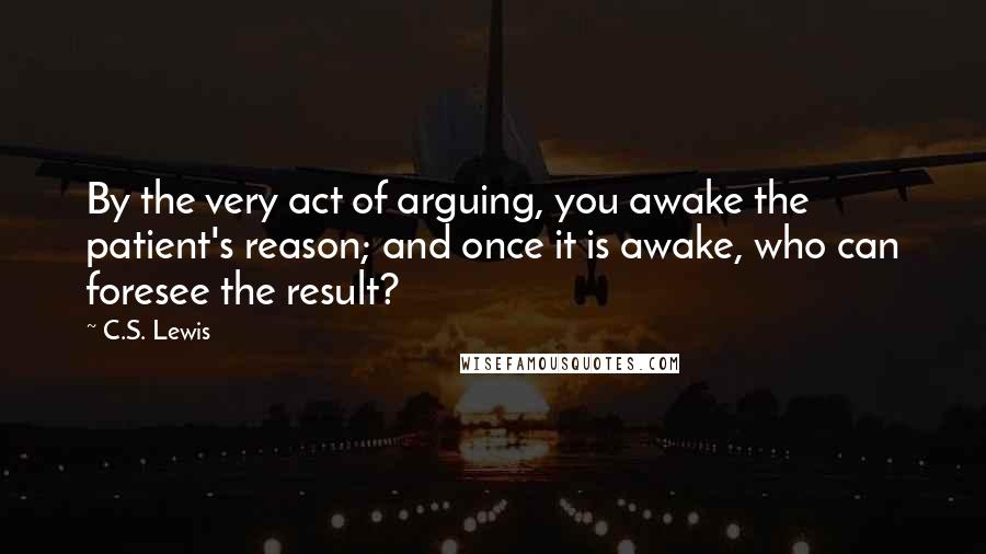C.S. Lewis Quotes: By the very act of arguing, you awake the patient's reason; and once it is awake, who can foresee the result?