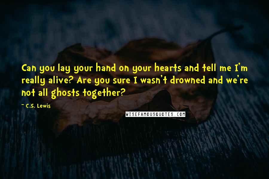 C.S. Lewis Quotes: Can you lay your hand on your hearts and tell me I'm really alive? Are you sure I wasn't drowned and we're not all ghosts together?