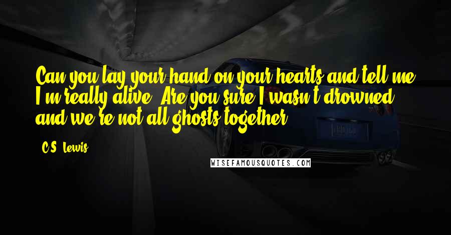 C.S. Lewis Quotes: Can you lay your hand on your hearts and tell me I'm really alive? Are you sure I wasn't drowned and we're not all ghosts together?