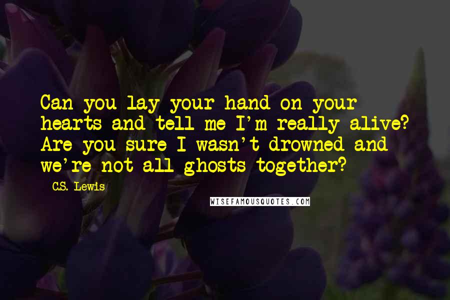 C.S. Lewis Quotes: Can you lay your hand on your hearts and tell me I'm really alive? Are you sure I wasn't drowned and we're not all ghosts together?