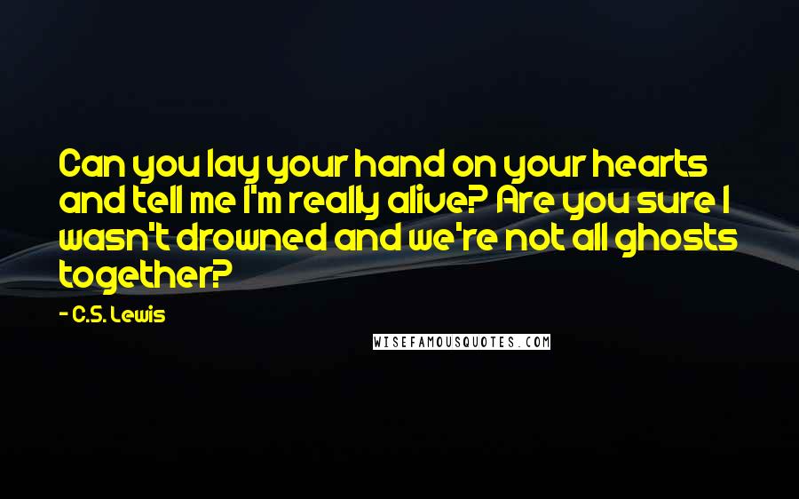 C.S. Lewis Quotes: Can you lay your hand on your hearts and tell me I'm really alive? Are you sure I wasn't drowned and we're not all ghosts together?