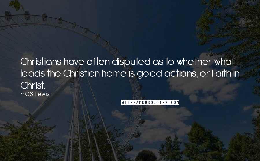 C.S. Lewis Quotes: Christians have often disputed as to whether what leads the Christian home is good actions, or Faith in Christ.