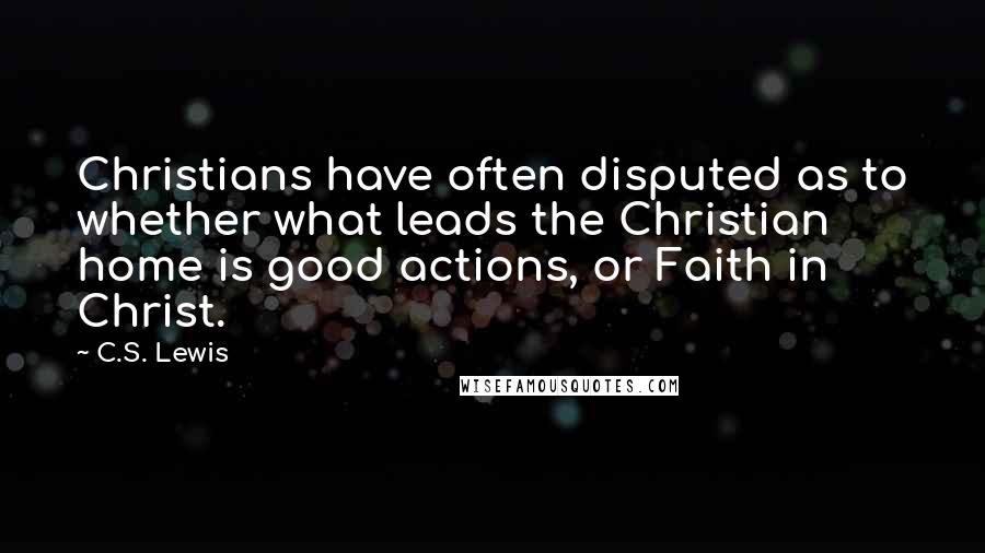 C.S. Lewis Quotes: Christians have often disputed as to whether what leads the Christian home is good actions, or Faith in Christ.