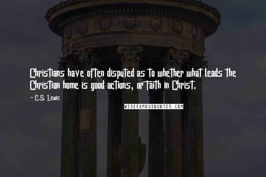 C.S. Lewis Quotes: Christians have often disputed as to whether what leads the Christian home is good actions, or Faith in Christ.