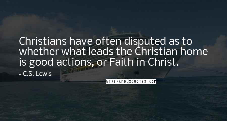 C.S. Lewis Quotes: Christians have often disputed as to whether what leads the Christian home is good actions, or Faith in Christ.