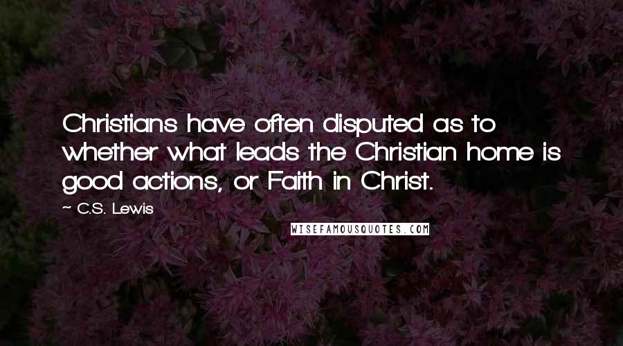 C.S. Lewis Quotes: Christians have often disputed as to whether what leads the Christian home is good actions, or Faith in Christ.