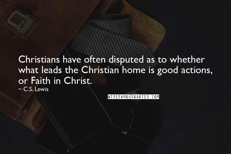 C.S. Lewis Quotes: Christians have often disputed as to whether what leads the Christian home is good actions, or Faith in Christ.