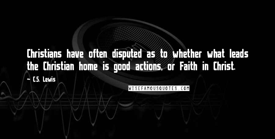 C.S. Lewis Quotes: Christians have often disputed as to whether what leads the Christian home is good actions, or Faith in Christ.