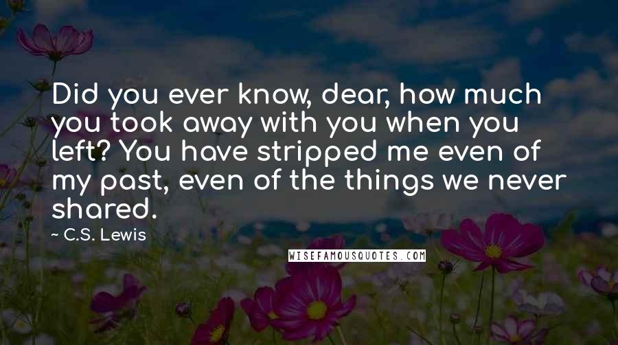 C.S. Lewis Quotes: Did you ever know, dear, how much you took away with you when you left? You have stripped me even of my past, even of the things we never shared.