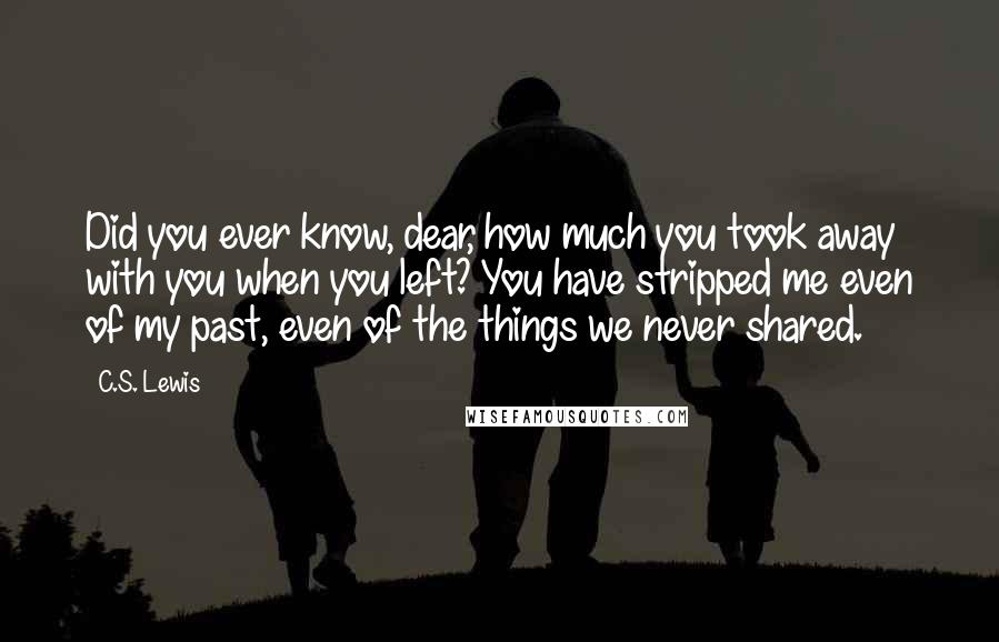 C.S. Lewis Quotes: Did you ever know, dear, how much you took away with you when you left? You have stripped me even of my past, even of the things we never shared.