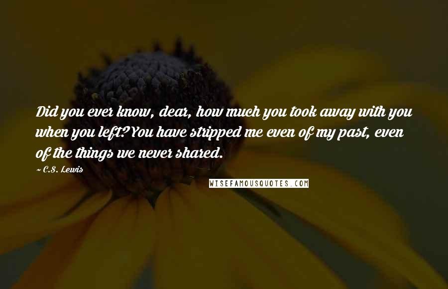 C.S. Lewis Quotes: Did you ever know, dear, how much you took away with you when you left? You have stripped me even of my past, even of the things we never shared.