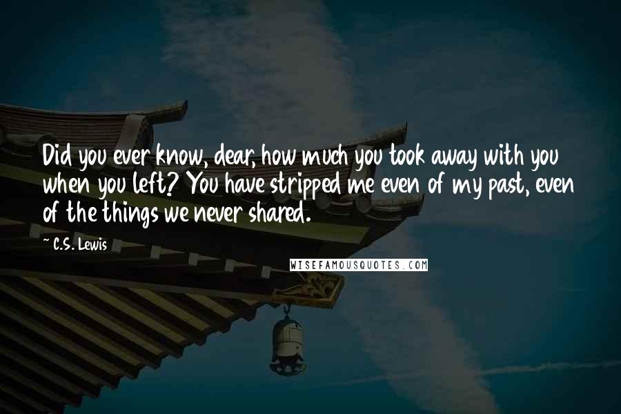 C.S. Lewis Quotes: Did you ever know, dear, how much you took away with you when you left? You have stripped me even of my past, even of the things we never shared.