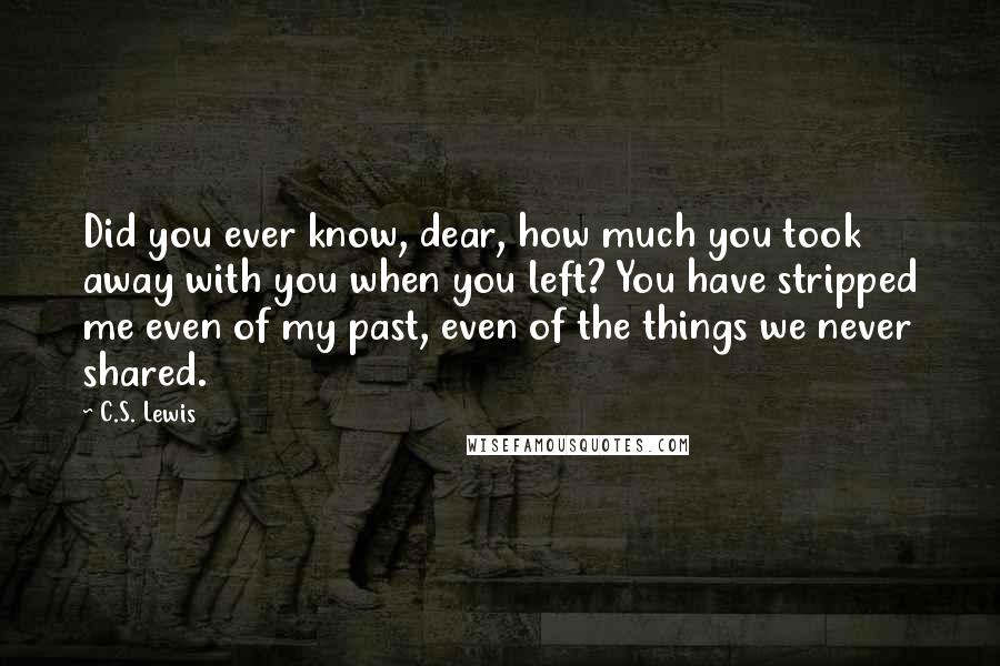 C.S. Lewis Quotes: Did you ever know, dear, how much you took away with you when you left? You have stripped me even of my past, even of the things we never shared.