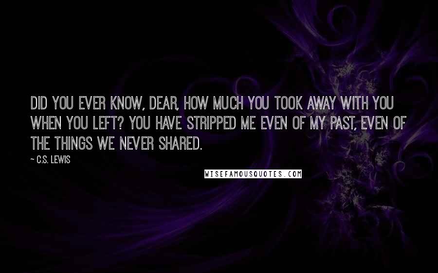 C.S. Lewis Quotes: Did you ever know, dear, how much you took away with you when you left? You have stripped me even of my past, even of the things we never shared.