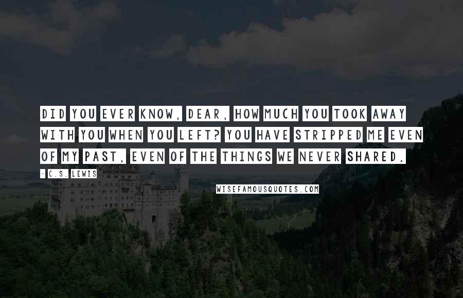 C.S. Lewis Quotes: Did you ever know, dear, how much you took away with you when you left? You have stripped me even of my past, even of the things we never shared.