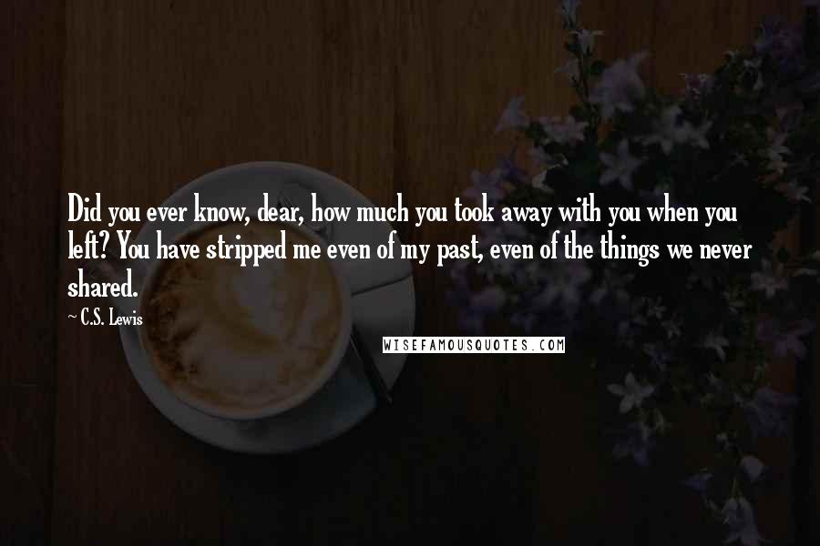 C.S. Lewis Quotes: Did you ever know, dear, how much you took away with you when you left? You have stripped me even of my past, even of the things we never shared.