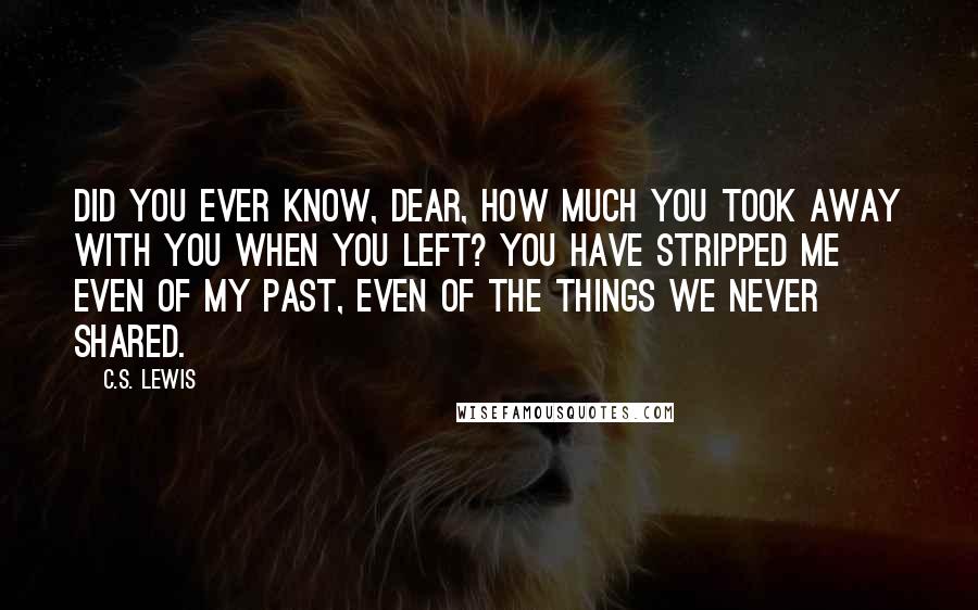 C.S. Lewis Quotes: Did you ever know, dear, how much you took away with you when you left? You have stripped me even of my past, even of the things we never shared.