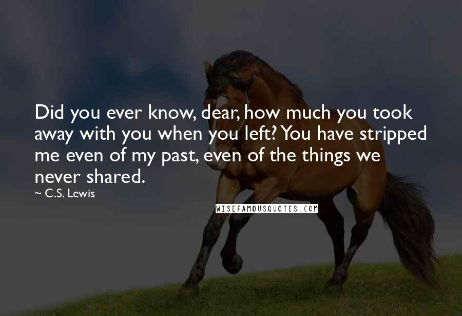 C.S. Lewis Quotes: Did you ever know, dear, how much you took away with you when you left? You have stripped me even of my past, even of the things we never shared.