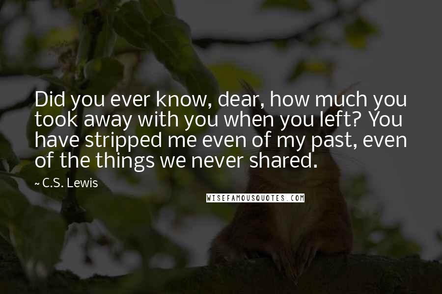 C.S. Lewis Quotes: Did you ever know, dear, how much you took away with you when you left? You have stripped me even of my past, even of the things we never shared.