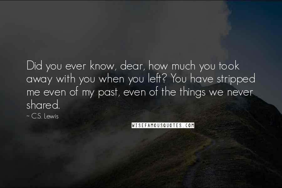 C.S. Lewis Quotes: Did you ever know, dear, how much you took away with you when you left? You have stripped me even of my past, even of the things we never shared.