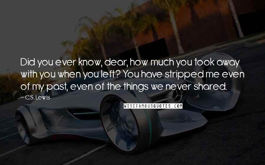 C.S. Lewis Quotes: Did you ever know, dear, how much you took away with you when you left? You have stripped me even of my past, even of the things we never shared.