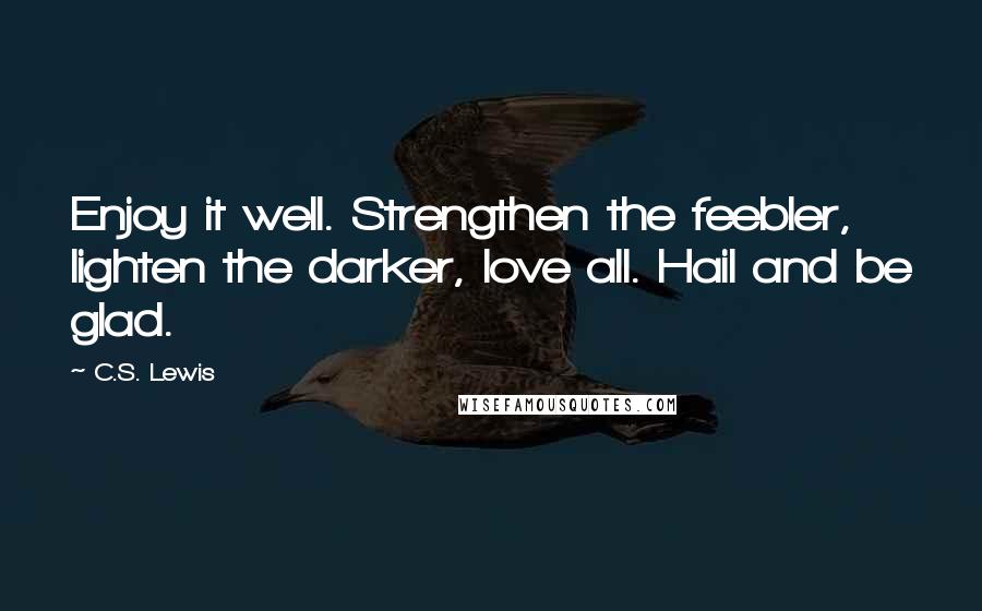 C.S. Lewis Quotes: Enjoy it well. Strengthen the feebler, lighten the darker, love all. Hail and be glad.