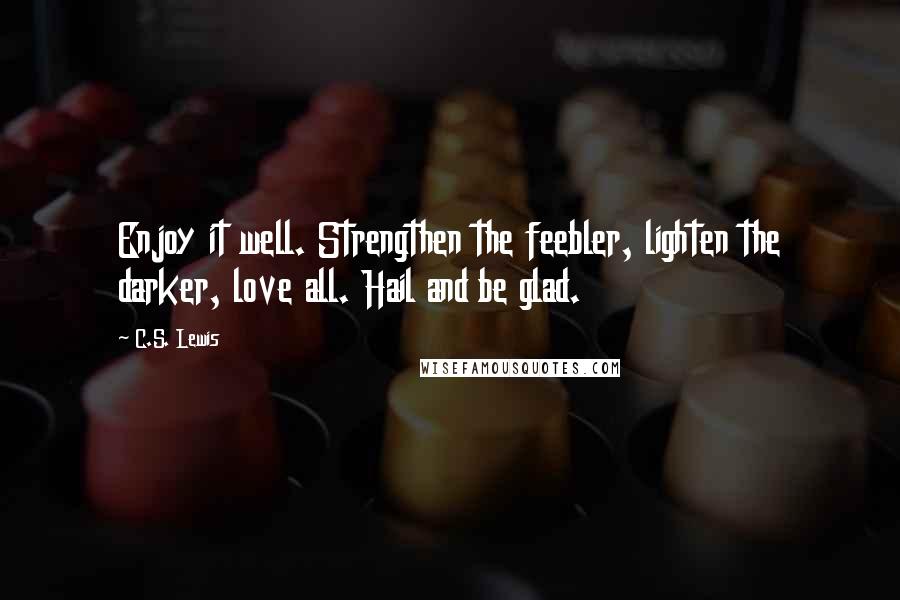 C.S. Lewis Quotes: Enjoy it well. Strengthen the feebler, lighten the darker, love all. Hail and be glad.