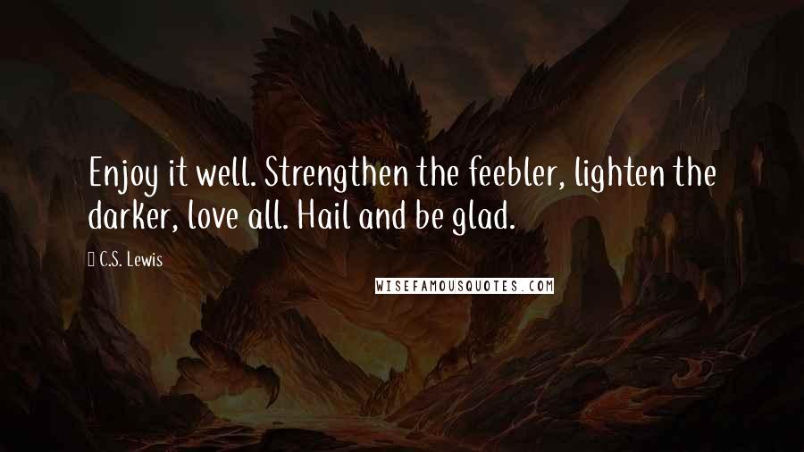 C.S. Lewis Quotes: Enjoy it well. Strengthen the feebler, lighten the darker, love all. Hail and be glad.