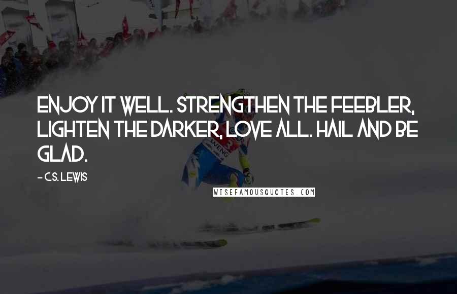 C.S. Lewis Quotes: Enjoy it well. Strengthen the feebler, lighten the darker, love all. Hail and be glad.
