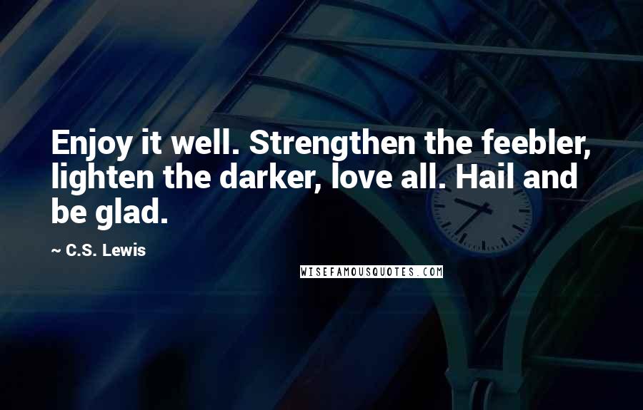 C.S. Lewis Quotes: Enjoy it well. Strengthen the feebler, lighten the darker, love all. Hail and be glad.