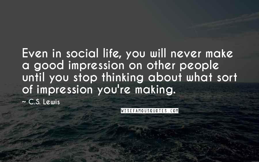 C.S. Lewis Quotes: Even in social life, you will never make a good impression on other people until you stop thinking about what sort of impression you're making.